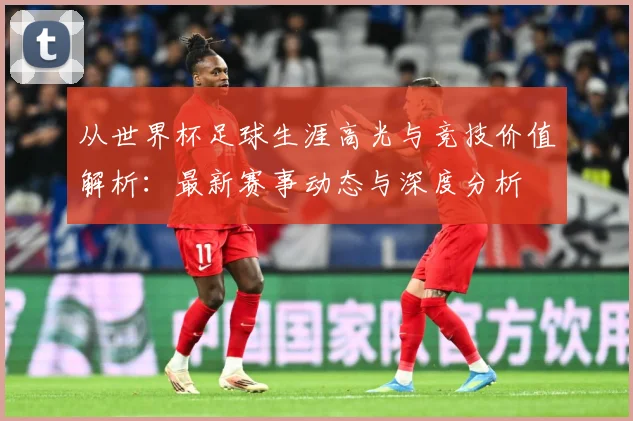 从世界杯足球生涯高光与竞技价值解析：最新赛事动态与深度分析