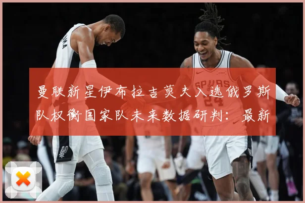 曼联新星伊布拉吉莫夫入选俄罗斯队权衡国家队未来数据研判：最新赛事动态与深度分析