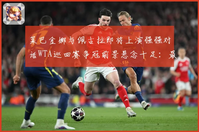 莱巴金娜与佩古拉即将上演强强对话WTA巡回赛争冠前景悬念十足：最新赛事动态与深度分析