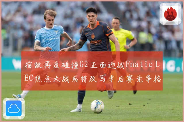 宿敌再度碰撞G2正面迎战Fnatic LEC焦点大战或将改写季后赛竞争格局：最新赛事动态与深度分析