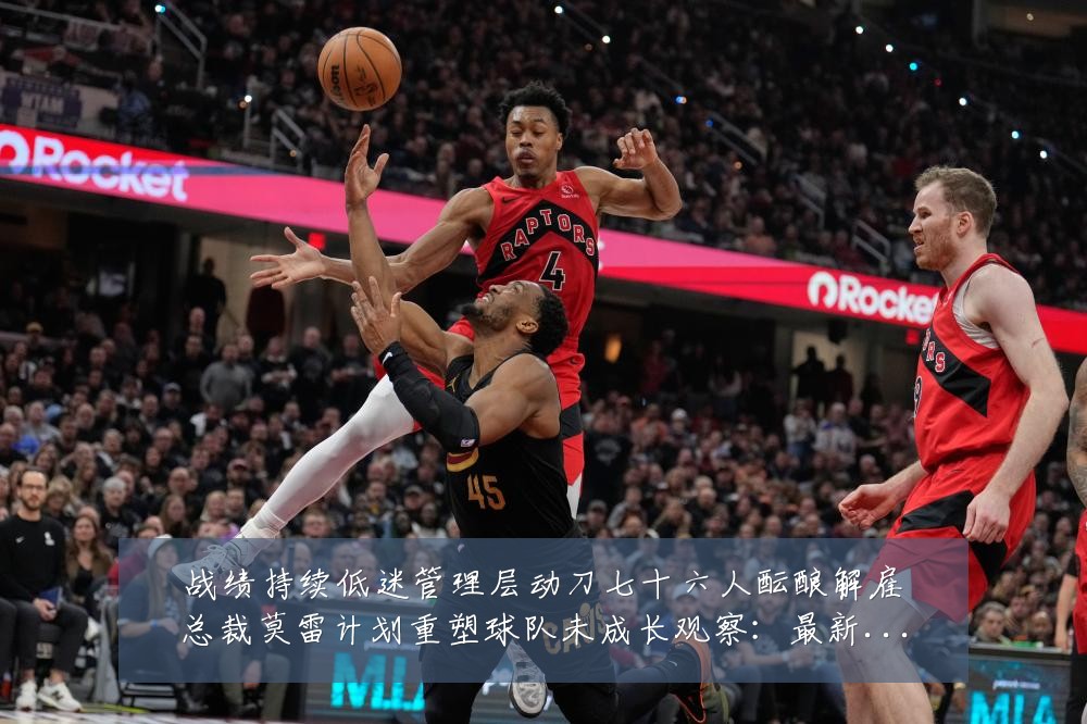 战绩持续低迷管理层动刀七十六人酝酿解雇总裁莫雷计划重塑球队未成长观察:最新赛事动态与深度分析