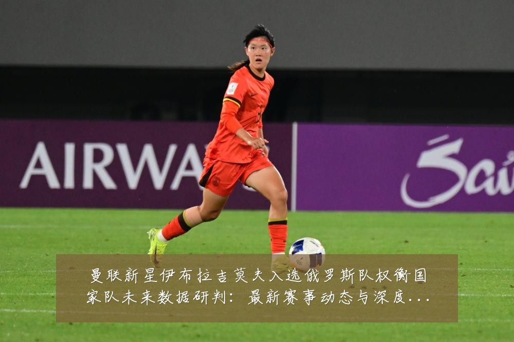 曼联新星伊布拉吉莫夫入选俄罗斯队权衡国家队未来数据研判：最新赛事动态与深度分析